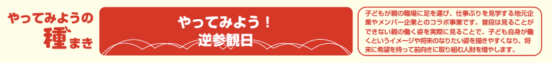 やってみよう!逆参観日 子どもが親の職場に足を運び、仕事ぶりを見学する地元企業やメンバー企業とのコラボ事業です。普段は見ることができない親の働く姿を実際に見ることで、子ども自身が働くというイメージや将来のなりたい姿を描きやすくなり、将来に希望を持って前向きに取り組む人財を増やします。