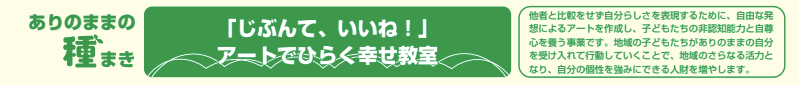 「じぶんて、いいね!」アートでひらく幸せ教室 他者と比較をせず自分らしさを表現するために、自由な発想によるアートを作成し、子どもたちの非認知能力と自尊心を養う事業です。地域の子どもたちがありのままの自分を受け入れて行動していくことで、地域のさらなる活力となり、自分の個性を強みにできる人財を増やします。