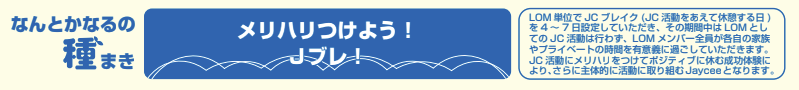 メリハリつけよう!Jブレ! LOM単位でJCブレイク(JC活動をあえて休憩する日)を4~7日設定していただき、その期間中はLOMとしてのJC活動は行わず、LOMメンバー全員が各自の家族やプライベートの時間を有意義に過ごしていただきます。JC活動にメリハリをつけてポジティブに休む成功体験により、さらに主体的に活動に取り組むJayceeとなります。