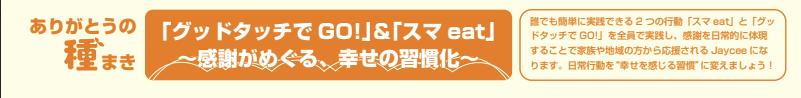 「グッドタッチでGO!」&「スマeat」~感謝がめぐる、幸せの習慣化~ 誰でも簡単に実践できる2つの行動「スマeat」と「グッドタッチでGO!」を全員で実践し、感謝を日常的に体現することで家族や地域の方から応援されるJayceeになります。日常行動を“幸せを感じる習慣”に変えましょう!
